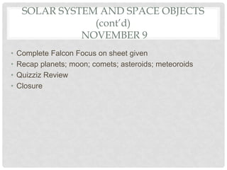 SOLAR SYSTEM AND SPACE OBJECTS
(cont’d)
NOVEMBER 9
• Complete Falcon Focus on sheet given
• Recap planets; moon; comets; asteroids; meteoroids
• Quizziz Review
• Closure
 