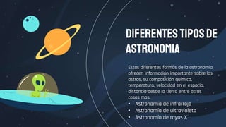 Estas diferentes formas de la astronomía
ofrecen información importante sobre los
astros, su composición química,
temperatura, velocidad en el espacio,
distancia desde la tierra entre otras
cosas mas.
• Astronomía de infrarrojo
• Astronomía de ultravioleta
• Astronomía de rayos X
Diferentestiposde
astronomia
 