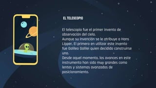 El telescopio fue el primer invento de
observación del cielo.
Aunque su invención se le atribuye a Hans
Lipper, El primero en utilizar este invento
fue Galileo Galilei quien decidido construirse
uno.
Desde aquel momento, los avances en este
instrumento han sido muy grandes como
lentes y sistemas avanzados de
posicionamiento.
Eltelescopio
 