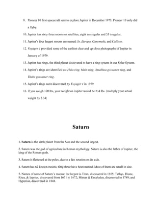 9. Pioneer 10 first spacecraft sent to explore Jupiter in December 1973. Pioneer 10 only did

        a flyby.

    10. Jupiter has sixty three moons or satellites, eight are regular and 55 irregular.

    11. Jupiter’s four largest moons are named: Io, Europa, Ganymede, and Callisto.

    12. Voyager 1 provided some of the earliest clear and up close photographs of Jupiter in

        January of 1979.

    13. Jupiter has rings, the third planet discovered to have a ring system in our Solar System.

    14. Jupiter’s rings are identified as: Halo ring, Main ring, Amalthea gossamer ring, and

        Thebe gossamer ring.

    15. Jupiter’s rings were discovered by Voyager 1 in 1979.

    16. If you weigh 100 lbs, your weight on Jupiter would be 234 lbs. (multiply your actual

        weight by 2.34)




                                               Saturn

1. Saturn is the sixth planet from the Sun and the second largest.

2. Saturn was the god of agriculture in Roman mythology. Saturn is also the father of Jupiter, the
king of the Roman gods.

3. Saturn is flattened at the poles, due to a fast rotation on its axis.

4. Saturn has 62 known moons; fifty-three have been named. Most of them are small in size.

5. Names of some of Saturn’s moons: the largest is Titan, discovered in 1655; Tethys, Dione,
Rhea, & Iapetus, discovered from 1671 to 1672; Mimas & Enceladus, discovered in 1789; and
Hyperion, discovered in 1848.
 