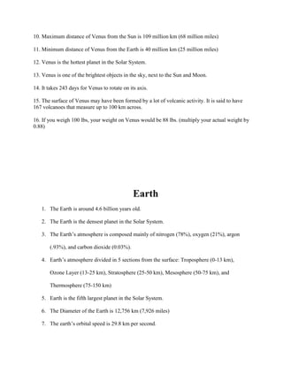 10. Maximum distance of Venus from the Sun is 109 million km (68 million miles)

11. Minimum distance of Venus from the Earth is 40 million km (25 million miles)

12. Venus is the hottest planet in the Solar System.

13. Venus is one of the brightest objects in the sky, next to the Sun and Moon.

14. It takes 243 days for Venus to rotate on its axis.

15. The surface of Venus may have been formed by a lot of volcanic activity. It is said to have
167 volcanoes that measure up to 100 km across.

16. If you weigh 100 lbs, your weight on Venus would be 88 lbs. (multiply your actual weight by
0.88)




                                               Earth
   1. The Earth is around 4.6 billion years old.

   2. The Earth is the densest planet in the Solar System.

   3. The Earth’s atmosphere is composed mainly of nitrogen (78%), oxygen (21%), argon

       (.93%), and carbon dioxide (0.03%).

   4. Earth’s atmosphere divided in 5 sections from the surface: Troposphere (0-13 km),

       Ozone Layer (13-25 km), Stratosphere (25-50 km), Mesosphere (50-75 km), and

       Thermosphere (75-150 km)

   5. Earth is the fifth largest planet in the Solar System.

   6. The Diameter of the Earth is 12,756 km (7,926 miles)

   7. The earth’s orbital speed is 29.8 km per second.
 