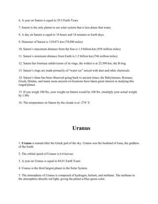 6. A year on Saturn is equal to 29.5 Earth Years

7. Saturn is the only planet in our solar system that is less dense that water.

8. A day on Saturn is equal to 10 hours and 14 minutes in Earth days.

9. Diameter of Saturn is 119,871 km (74,500 miles)

10. Saturn’s maximum distance from the Sun is 1.5 billion km (938 million miles)

11. Saturn’s minimum distance from Earth is 1.2 billion km (746 million miles)

12. Saturn has fourteen subdivisions of its rings, the widest is at 25,500 km, the B ring.

13. Saturn’s rings are made primarily of “water ice” mixed with dust and other chemicals.

14. Saturn’s fame has been observed going back to ancient times, the Babylonians, Romans,
Greek, Hindus, and many more ancient civilizations have taken great interest in studying this
ringed planet.

15. If you weigh 100 lbs, your weight on Saturn would be 108 lbs. (multiply your actual weight
by 1.08)

16. The temperature on Saturn by the clouds is at -274° F.




                                             Uranus

1. Uranus is named after the Greek god of the sky. Uranus was the husband of Gaia, the goddess
of the Earth.

2. The orbital speed of Uranus is 6.6 km/sec

3. A year on Uranus is equal to 84.01 Earth Years

4. Uranus is the third largest planet in the Solar System.

5. The atmosphere of Uranus is composed of hydrogen, helium, and methane. The methane in
the atmosphere absorbs red light, giving the planet a blue-green color.
 