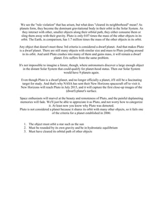 We see the "rule violation" that has arisen, but what does "cleared its neighborhood" mean? As
planets form, they become the dominant gravitational body in their orbit in the Solar System. As
  they interact with other, smaller objects along their orbital path, they either consume them or
 sling them away with their gravity. Pluto is only 0.07 times the mass of the other objects in its
 orbit. The Earth, in comparison, has 1.7 million times the mass of the other objects in its orbit.

Any object that doesn't meet these 3rd criteria is considered a dwarf planet. And that makes Pluto
is a dwarf planet. There are still many objects with similar size and mass to Pluto jostling around
   in its orbit. And until Pluto crashes into many of them and gains mass, it will remain a dwarf
                              planet. Eris suffers from the same problem.

It's not impossible to imagine a future, though, where astronomers discover a large enough object
    in the distant Solar System that could qualify for planet-hood status. Then our Solar System
                                     would have 9 planets again.

 Even though Pluto is a dwarf planet, and no longer officially a planet, it'll still be a fascinating
  target for study. And that's why NASA has sent their New Horizons spacecraft off to visit it.
 New Horizons will reach Pluto in July 2015, and it will capture the first close-up images of the
                                    (dwarf) planet's surface.

Space enthusiasts will marvel at the beauty and remoteness of Pluto, and the painful deplaneting
memories will fade. We'll just be able to appreciate it as Pluto, and not worry how to categorize
                       it. At least now you know why Pluto was demoted.
Pluto is not considered a planet because it shares its orbit with many other objects, so it fails one
                           of the criteria for a planet established in 2006:


   1. The object must orbit a star such as the sun
   2. Must be rounded by its own gravity and be in hydrostatic equilibrium
   3. Must have cleared its orbital path of other objects
 