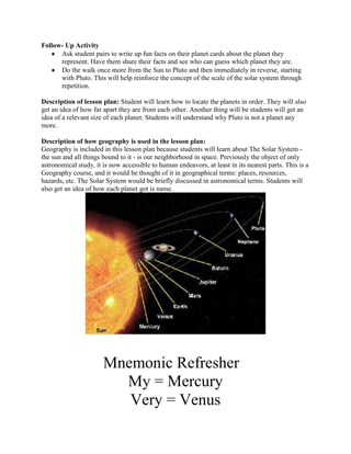 Follow- Up Activity
      Ask student pairs to write up fun facts on their planet cards about the planet they
      represent. Have them share their facts and see who can guess which planet they are.
      Do the walk once more from the Sun to Pluto and then immediately in reverse, starting
      with Pluto. This will help reinforce the concept of the scale of the solar system through
      repetition.

Description of lesson plan: Student will learn how to locate the planets in order. They will also
get an idea of how far apart they are from each other. Another thing will be students will get an
idea of a relevant size of each planet. Students will understand why Pluto is not a planet any
more.

Description of how geography is used in the lesson plan:
Geography is included in this lesson plan because students will learn about The Solar System -
the sun and all things bound to it - is our neighborhood in space. Previously the object of only
astronomical study, it is now accessible to human endeavors, at least in its nearest parts. This is a
Geography course, and it would be thought of it in geographical terms: places, resources,
hazards, etc. The Solar System would be briefly discussed in astronomical terms. Students will
also get an idea of how each planet got is name.




                       Mnemonic Refresher
                         My = Mercury
                          Very = Venus
 