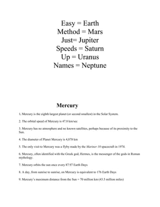 Easy = Earth
                             Method = Mars
                              Just= Jupiter
                             Speeds = Saturn
                              Up = Uranus
                            Names = Neptune




                              Mercury
1. Mercury is the eighth largest planet (or second smallest) in the Solar System.

2. The orbital speed of Mercury is 47.8 km/sec

3. Mercury has no atmosphere and no known satellites, perhaps because of its proximity to the
Sun.

4. The diameter of Planet Mercury is 4,878 km

5. The only visit to Mercury was a flyby made by the Mariner 10 spacecraft in 1974.

6. Mercury, often identified with the Greek god, Hermes, is the messenger of the gods in Roman
mythology.

7. Mercury orbits the sun once every 87.97 Earth Days

8. A day, from sunrise to sunrise, on Mercury is equivalent to 176 Earth Days

9. Mercury’s maximum distance from the Sun = 70 million km (43.5 million miles)
 