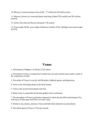 10. Mercury’s minimum distance from Earth = 77 million km (48 million miles)

11. Mercury is known as a terrestrial planet consisting of about 70% metallic and 30% silicate
material.

12. Galileo first observed Mercury during the 17th century.

13. If you weigh 100 lbs, your weight on Mercury would be 38 lbs. (Multiply your actual weight
by 0.38)




                                            Venus
1. The diameter of Venus is 12,100 km (7,522 miles)

2. The interior of Venus is composed of a central iron core and a molten rocky mantle, similar to
the composition of Earth.

3. The surface of Venus is very dry with flat plains, highland regions, and depressions.

4. Venus is the sixth largest planet in the Solar System

5. Venus is the second closest planet to the Sun.

6. Planet Venus is named after the Roman goddess of love and beauty.

7. The atmosphere of Venus is primarily composed of carbon dioxide (96%) and nitrogen (3%),
with traces of other gases and little to no water vapor.

8. Similar in size, density, and mass, Venus and Earth often referred to as sister planets.

9. The orbital speed of Venus is 35 km per second.
 