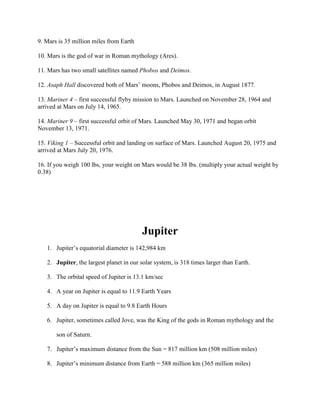 9. Mars is 35 million miles from Earth

10. Mars is the god of war in Roman mythology (Ares).

11. Mars has two small satellites named Phobos and Deimos.

12. Asaph Hall discovered both of Mars’ moons, Phobos and Deimos, in August 1877.

13. Mariner 4 – first successful flyby mission to Mars. Launched on November 28, 1964 and
arrived at Mars on July 14, 1965.

14. Mariner 9 – first successful orbit of Mars. Launched May 30, 1971 and began orbit
November 13, 1971.

15. Viking 1 – Successful orbit and landing on surface of Mars. Launched August 20, 1975 and
arrived at Mars July 20, 1976.

16. If you weigh 100 lbs, your weight on Mars would be 38 lbs. (multiply your actual weight by
0.38)




                                         Jupiter
   1. Jupiter’s equatorial diameter is 142,984 km

   2. Jupiter, the largest planet in our solar system, is 318 times larger than Earth.

   3. The orbital speed of Jupiter is 13.1 km/sec

   4. A year on Jupiter is equal to 11.9 Earth Years

   5. A day on Jupiter is equal to 9.8 Earth Hours

   6. Jupiter, sometimes called Jove, was the King of the gods in Roman mythology and the

       son of Saturn.

   7. Jupiter’s maximum distance from the Sun = 817 million km (508 million miles)

   8. Jupiter’s minimum distance from Earth = 588 million km (365 million miles)
 