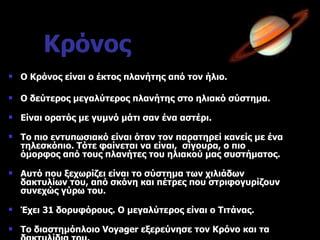 Κρόνος Ο Κρόνος είναι ο έκτος πλανήτης από τον ήλιο. Ο δεύτερος μεγαλύτερος πλανήτης στο ηλιακό σύστημα. Είναι ορατός με γυμνό μάτι σαν ένα αστέρι. Το πιο εντυπωσιακό είναι όταν τον παρατηρεί κανείς με ένα τηλεσκόπιο. Τότε φαίνεται να είναι,  σίγουρα, ο πιο όμορφος από τους πλανήτες του ηλιακού μας συστήματος. Αυτό που ξεχωρίζει είναι το σύστημα των χιλιάδων δακτυλίων του, από σκόνη και πέτρες που στριφογυρίζουν συνεχώς γύρω του. Έχει 31 δορυφόρους. Ο μεγαλύτερος είναι ο Τιτάνας. Το διαστημόπλοιο  Voyager  εξερεύνησε τον Κρόνο και τα δακτυλίδια του. 
