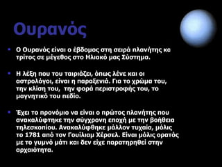 Ουρανός Ο Ουρανός είναι ο έβδομος στη σειρά πλανήτης και ο τρίτος σε μέγεθος στο Ηλιακό μας Σύστημα. Η λέξη που του ταιριάζει, όπως λένε και οι αστρολόγοι, είναι η παραξενιά. Για το χρώμα του, την κλίση του,  την φορά περιστροφής του, το μαγνητικό του πεδίο. Έχει το προνόμιο να είναι ο πρώτος πλανήτης που ανακαλύφτηκε την σύγχρονη εποχή με την βοήθεια τηλεσκοπίου. Ανακαλύφθηκε μάλλον τυχαία, μόλις το 1781 από τον Γουίλιαμ Χέρσελ. Είναι μόλις ορατός με το γυμνό μάτι και δεν είχε παρατηρηθεί στην αρχαιότητα. 