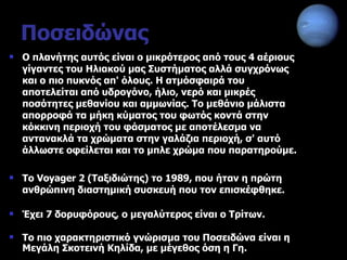 Ποσειδώνας Ο πλανήτης αυτός είναι ο μικρότερος από τους 4 αέριους γίγαντες του Ηλιακού μας Συστήματος αλλά συγχρόνως και ο πιο πυκνός απ' όλους. Η ατμόσφαιρά του αποτελείται από υδρογόνο, ήλιο, νερό και μικρές ποσότητες μεθανίου και αμμωνίας. Το μεθάνιο μάλιστα απορροφά τα μήκη κύματος του φωτός κοντά στην κόκκινη περιοχή του φάσματος με αποτέλεσμα να αντανακλά τα χρώματα στην γαλάζια περιοχή, σ' αυτό άλλωστε οφείλεται και το μπλε χρώμα που παρατηρούμε.  Το Voyager 2 (Ταξιδιώτης) το 1989, που ήταν η πρώτη ανθρώπινη διαστημική συσκευή που τον επισκέφθηκε. Έχει  7  δορυφόρους, ο μεγαλύτερος είναι ο Τρίτων. Το πιο χαρακτηριστικό γνώρισμα του Ποσειδώνα είναι η Μεγάλη Σκοτεινή Κηλίδα, με μέγεθος όση η Γη. 