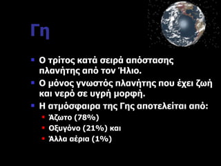 Γη Ο τρίτος κατά σειρά απόστασης πλανήτης από τον Ήλιο. Ο μόνος γνωστός πλανήτης που έχει ζωή και νερό σε υγρή μορφή. Η ατμόσφαιρα της Γης αποτελείται από: Άζωτο  (78%) Οξυγόνο  (21%)  και Άλλα αέρια  (1%) 