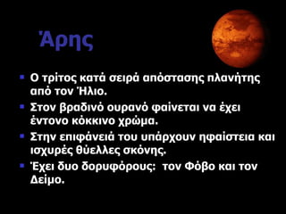 Άρης Ο τρίτος κατά σειρά απόστασης πλανήτης από τον Ήλιο. Στον βραδινό ουρανό φαίνεται να έχει έντονο κόκκινο χρώμα. Στην επιφάνειά του υπάρχουν ηφαίστεια και ισχυρές θύελλες σκόνης. Έχει δυο δορυφόρους :  τον Φόβο και τον Δείμο.   