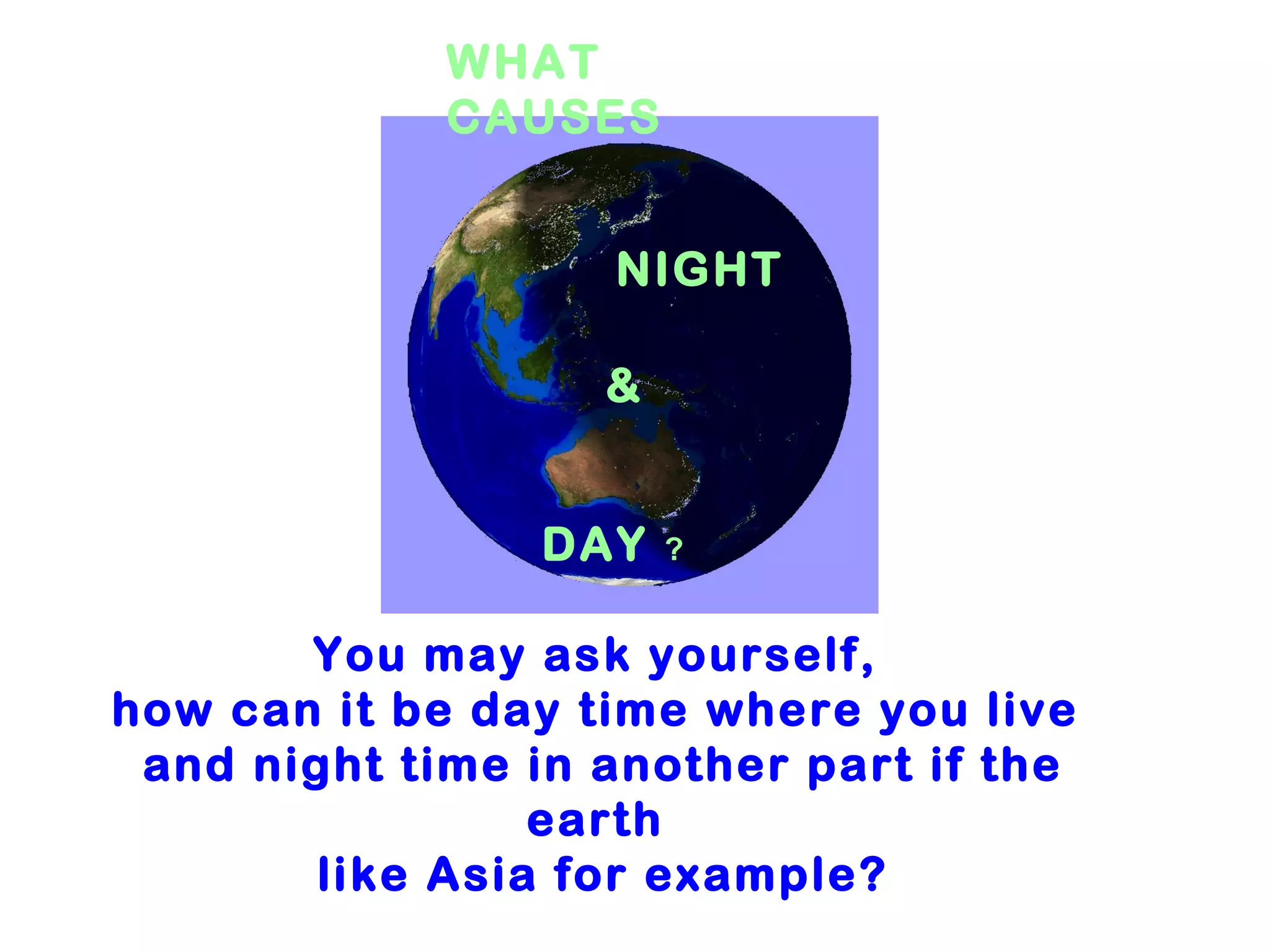WHAT
             CAUSES


                   NIGHT

                   &


                DAY    ?


       You may ask yourself,
how can it be day time where you live
 and night time in another part if the
                earth
       like Asia for example?
 