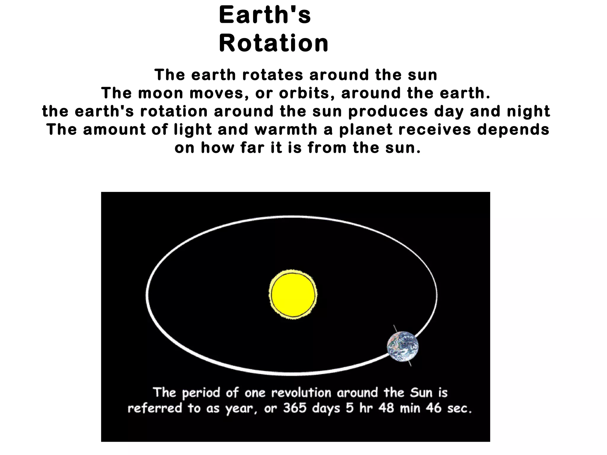 Earth's
                    Rotation
              The earth rotates around the sun
       The moon moves, or orbits, around the earth.
the earth's rotation around the sun produces day and night
 The amount of light and warmth a planet receives depends
                on how far it is from the sun.
 