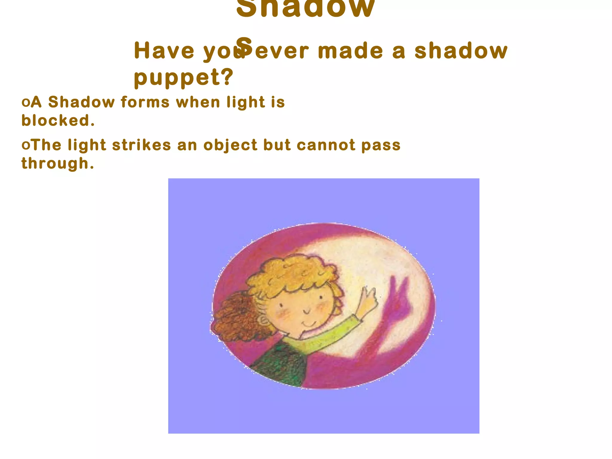 Shadow
                    s
             Have you ever made a shadow
             puppet?
oA Shadow forms when light is
blocked.
oThe light strikes an object but cannot pass
through.
 