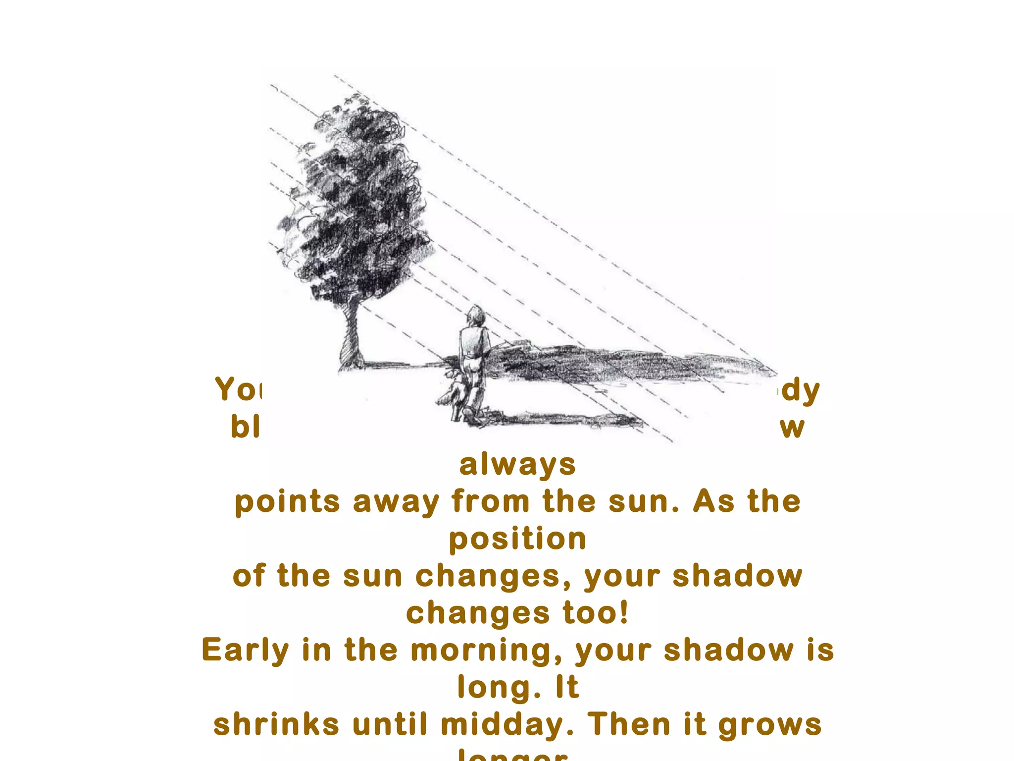 You cast a shadow when your body
  blocks the sunlight. Your shadow
                always
  points away from the sun. As the
               position
  of the sun changes, your shadow
             changes too!
Early in the morning, your shadow is
                long. It
 shrinks until midday. Then it grows
 