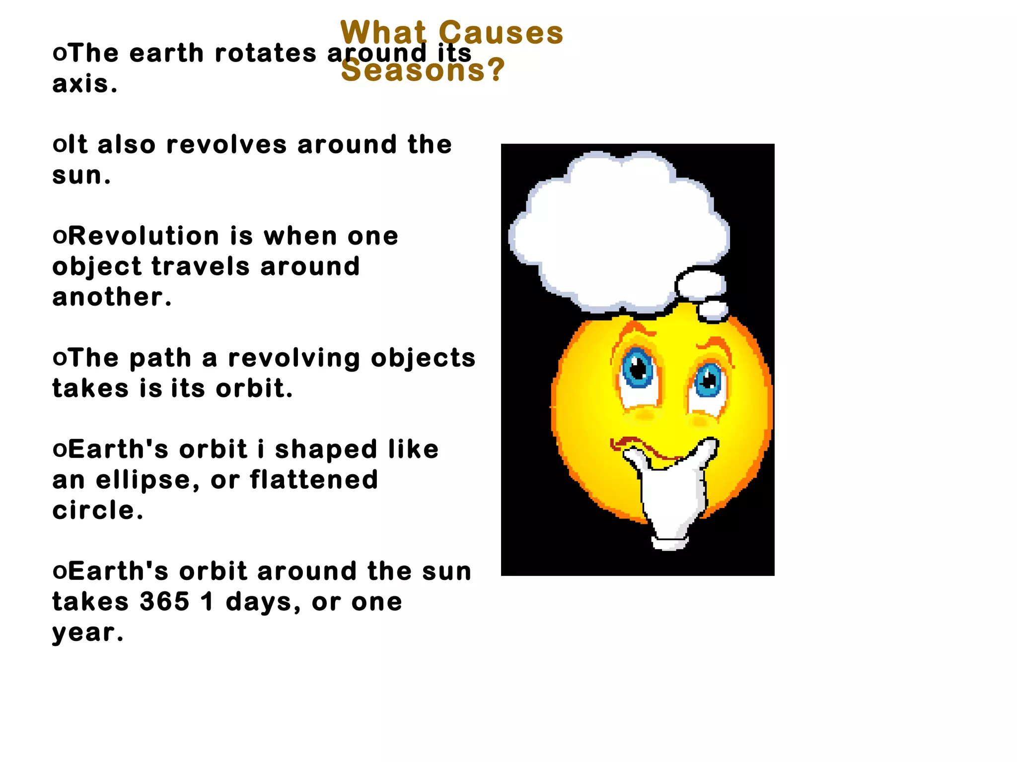 What Causes
oThe earth rotates around its
axis.               Seasons?

oIt also revolves around the
sun.

oRevolution is when one
object travels around
another.

oThe path a revolving objects
takes is its orbit.

oEarth's orbit i shaped like
an ellipse, or flattened
circle.

oEarth's orbit around the sun
takes 365 1 days, or one
year.
 