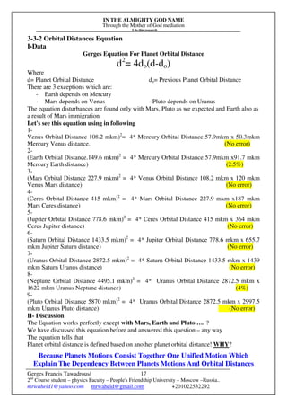 IN THE ALMIGHTY GOD NAME
Through the Mother of God mediation
I do this research
Gerges Francis Tawadrous/
2nd
Course student – physics Faculty – People's Friendship University – Moscow –Russia..
mrwaheid1@yahoo.com mrwaheid@gmail.com +201022532292
17
3-3-2 Orbital Distances Equation
I-Data
Gerges Equation For Planet Orbital Distance
d2
= 4do(d-do)
Where
d= Planet Orbital Distance do= Previous Planet Orbital Distance
There are 3 exceptions which are:
- Earth depends on Mercury
- Mars depends on Venus - Pluto depends on Uranus
The equation disturbances are found only with Mars, Pluto as we expected and Earth also as
a result of Mars immigration
Let's see this equation using in following
1-
Venus Orbital Distance 108.2 mkm)2
= 4* Mercury Orbital Distance 57.9mkm x 50.3mkm
Mercury Venus distance. (No error)
2-
(Earth Orbital Distance.149.6 mkm)2
= 4* Mercury Orbital Distance 57.9mkm x91.7 mkm
Mercury Earth distance) (2.5%)
3-
(Mars Orbital Distance 227.9 mkm)2
= 4* Venus Orbital Distance 108.2 mkm x 120 mkm
Venus Mars distance) (No error)
4-
(Ceres Orbital Distance 415 mkm)2
= 4* Mars Orbital Distance 227.9 mkm x187 mkm
Mars Ceres distance) (No error)
5-
(Jupiter Orbital Distance 778.6 mkm)2
= 4* Ceres Orbital Distance 415 mkm x 364 mkm
Ceres Jupiter distance) (No error)
6-
(Saturn Orbital Distance 1433.5 mkm)2
= 4* Jupiter Orbital Distance 778.6 mkm x 655.7
mkm Jupiter Saturn distance) (No error)
7-
(Uranus Orbital Distance 2872.5 mkm)2
= 4* Saturn Orbital Distance 1433.5 mkm x 1439
mkm Saturn Uranus distance) (No error)
8-
(Neptune Orbital Distance 4495.1 mkm)2
= 4* Uranus Orbital Distance 2872.5 mkm x
1622 mkm Uranus Neptune distance) (4%)
9-
(Pluto Orbital Distance 5870 mkm)2
= 4* Uranus Orbital Distance 2872.5 mkm x 2997.5
mkm Uranus Pluto distance) (No error)
II- Discussion
The Equation works perfectly except with Mars, Earth and Pluto …. ?
We have discussed this equation before and answered this question – any way
The equation tells that
Planet orbital distance is defined based on another planet orbital distance! WHY?
Because Planets Motions Consist Together One Unified Motion Which
Explain The Dependency Between Planets Motions And Orbital Distances
 