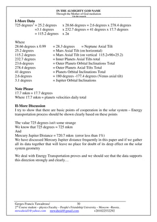 IN THE ALMIGHTY GOD NAME
Through the Mother of God mediation
I do this research
Gerges Francis Tawadrous/
2nd
Course student – physics Faculty – People's Friendship University – Moscow –Russia..
mrwaheid1@yahoo.com mrwaheid@gmail.com +201022532292
30
I-More Data
725 degrees2
= 25.2 degrees x 28.66 degrees = 2.6 degrees x 278.4 degrees
=3.1 degrees x 232.7 degrees = 41 degrees x 17.7 degrees
= 115.2 degrees x 2π
Where
28.66 degrees x 0.99 = 28.3 degrees = Neptune Axial Tilt
25.2 degrees = Mars Axial Tilt (on horizontal)
115.2 degrees = Mars Axial Tilt (on vertical 115.2=90+25.2)
232.7 degrees = Inner Planets Axial Tilts total
23.6 degrees = Outer Planets Orbital Inclinations Total
278.4 degrees = Outer Planets Axial Tilts Total
41 degrees = Planets Orbital Inclinations Total
2.6 degrees = 180 degrees -177.4 degrees (Venus axial tilt)
3.1 degrees = Jupiter Orbital Inclinations
Note Please
17.7 mkm = 17.7 degrees
Where 17.7 mkm = planets velocities daily total
II-More Discussion
I try to show that there are basic points of cooperation in the solar system – Energy
transportation process should be shown clearly based on these points
The value 725 degrees isn't some strange
We know that 725 degrees = 725 mkm
And
Mercury Jupiter Distance = 720.7 mkm (error less than 1%)
We have discussed Mercury Jupiter distance frequently in this paper and if we gather
all its data together that will leave no place for doubt of its deep effect on the solar
system geometry
We deal with Energy Transportation proves and we should see that the data supports
this direction strongly and clearly…
 