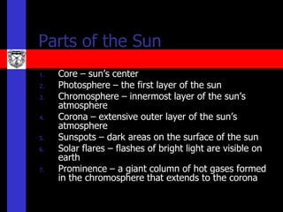 Parts of the Sun
1.   Core – sun’s center
2.   Photosphere – the first layer of the sun
3.   Chromosphere – innermost layer of the sun’s
     atmosphere
4.   Corona – extensive outer layer of the sun’s
     atmosphere
5.   Sunspots – dark areas on the surface of the sun
6.   Solar flares – flashes of bright light are visible on
     earth
7.   Prominence – a giant column of hot gases formed
     in the chromosphere that extends to the corona
 