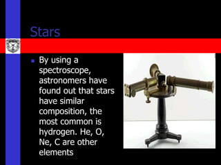 Stars
   By using a
    spectroscope,
    astronomers have
    found out that stars
    have similar
    composition, the
    most common is
    hydrogen. He, O,
    Ne, C are other
    elements
 