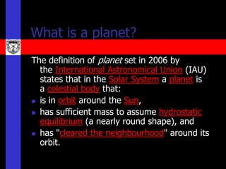 What is a planet?
The definition of planet set in 2006 by
  the International Astronomical Union (IAU)
  states that in the Solar System a planet is
  a celestial body that:
 is in orbit around the Sun,

 has sufficient mass to assume hydrostatic
  equilibrium (a nearly round shape), and
 has "cleared the neighbourhood" around its
  orbit.
 