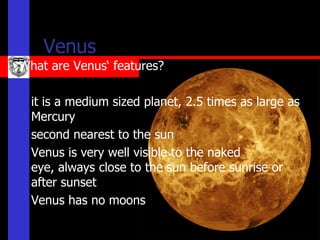 Venus
What are Venus‘ features?

   it is a medium sized planet, 2.5 times as large as
    Mercury
   second nearest to the sun
   Venus is very well visible to the naked
    eye, always close to the sun before sunrise or
    after sunset
   Venus has no moons
 