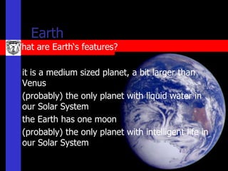 Earth
What are Earth‘s features?

   it is a medium sized planet, a bit larger than
    Venus
   (probably) the only planet with liquid water in
    our Solar System
   the Earth has one moon
   (probably) the only planet with intelligent life in
    our Solar System
 