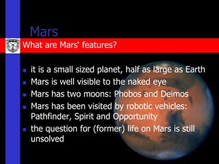 Mars
What are Mars‘ features?

   it is a small sized planet, half as large as Earth
   Mars is well visible to the naked eye
   Mars has two moons: Phobos and Deimos
   Mars has been visited by robotic vehicles:
    Pathfinder, Spirit and Opportunity
   the question for (former) life on Mars is still
    unsolved
 