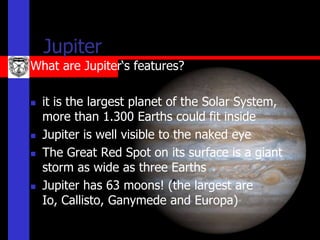 Jupiter
What are Jupiter‘s features?

   it is the largest planet of the Solar System,
    more than 1.300 Earths could fit inside
   Jupiter is well visible to the naked eye
   The Great Red Spot on its surface is a giant
    storm as wide as three Earths
   Jupiter has 63 moons! (the largest are
    Io, Callisto, Ganymede and Europa)
 