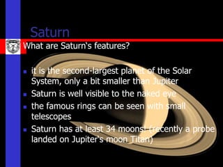 Saturn
What are Saturn‘s features?

   it is the second-largest planet of the Solar
    System, only a bit smaller than Jupiter
   Saturn is well visible to the naked eye
   the famous rings can be seen with small
    telescopes
   Saturn has at least 34 moons! (recently a probe
    landed on Jupiter‘s moon Titan)
 