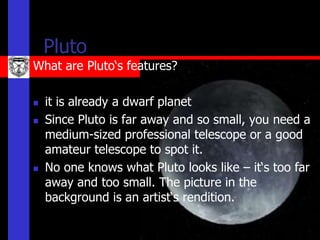 Pluto
What are Pluto‘s features?

   it is already a dwarf planet
   Since Pluto is far away and so small, you need a
    medium-sized professional telescope or a good
    amateur telescope to spot it.
   No one knows what Pluto looks like – it‘s too far
    away and too small. The picture in the
    background is an artist‘s rendition.
 