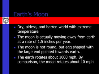 Earth’s Moon
   Dry, airless, and barren world with extreme
    temperature
   The moon is actually moving away from earth
    at a rate of 1.5 inches per year.
   The moon is not round, but egg shaped with
    the large end pointed towards earth.
   The earth rotates about 1000 mph. By
    comparison, the moon rotates about 10 mph
 