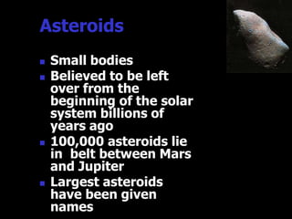Asteroids
   Small bodies
   Believed to be left
    over from the
    beginning of the solar
    system billions of
    years ago
   100,000 asteroids lie
    in belt between Mars
    and Jupiter
   Largest asteroids
    have been given
    names
 