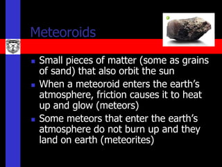Meteoroids
   Small pieces of matter (some as grains
    of sand) that also orbit the sun
   When a meteoroid enters the earth’s
    atmosphere, friction causes it to heat
    up and glow (meteors)
   Some meteors that enter the earth’s
    atmosphere do not burn up and they
    land on earth (meteorites)
 