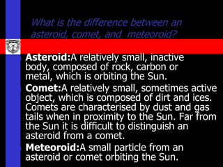 What is the difference between an
     asteroid, comet, and meteoroid?

   Asteroid:A relatively small, inactive
    body, composed of rock, carbon or
    metal, which is orbiting the Sun.
   Comet:A relatively small, sometimes active
    object, which is composed of dirt and ices.
    Comets are characterised by dust and gas
    tails when in proximity to the Sun. Far from
    the Sun it is difficult to distinguish an
    asteroid from a comet.
   Meteoroid:A small particle from an
    asteroid or comet orbiting the Sun.
 