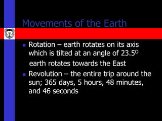 Movements of the Earth

   Rotation – earth rotates on its axis
    which is tilted at an angle of 23.5O
    earth rotates towards the East
   Revolution – the entire trip around the
    sun; 365 days, 5 hours, 48 minutes,
    and 46 seconds
 