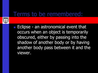 Terms to be remembered:

   Eclipse - an astronomical event that
    occurs when an object is temporarily
    obscured, either by passing into the
    shadow of another body or by having
    another body pass between it and the
    viewer.
 