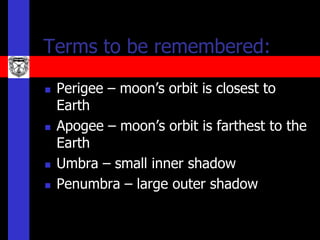 Terms to be remembered:

   Perigee – moon’s orbit is closest to
    Earth
   Apogee – moon’s orbit is farthest to the
    Earth
   Umbra – small inner shadow
   Penumbra – large outer shadow
 