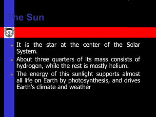 The Sun

 It is the star at the center of the Solar
 System.
 About three quarters of its mass consists of
 hydrogen, while the rest is mostly helium.
 The energy of this sunlight supports almost
 all life on Earth by photosynthesis, and drives
 Earth's climate and weather
 