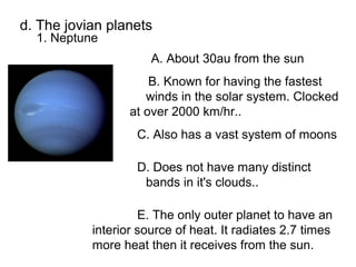 d. The jovian planets
  1. Neptune
                      A. About 30au from the sun
                      B. Known for having the fastest
                     winds in the solar system. Clocked
                  at over 2000 km/hr..
                   C. Also has a vast system of moons

                   D. Does not have many distinct
                    bands in it's clouds..

                    E. The only outer planet to have an
           interior source of heat. It radiates 2.7 times
           more heat then it receives from the sun.
 