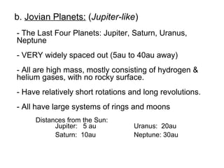 b. Jovian Planets: (Jupiter-like)
- The Last Four Planets: Jupiter, Saturn, Uranus,
Neptune
- VERY widely spaced out (5au to 40au away)
- All are high mass, mostly consisting of hydrogen &
helium gases, with no rocky surface.
- Have relatively short rotations and long revolutions.
- All have large systems of rings and moons
     Distances from the Sun:
           Jupiter: 5 au           Uranus: 20au
           Saturn: 10au            Neptune: 30au
 