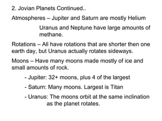2. Jovian Planets Continued..
Atmospheres – Jupiter and Saturn are mostly Helium
           Uranus and Neptune have large amounts of
           methane.
Rotations – All have rotations that are shorter then one
earth day, but Uranus actually rotates sideways.
Moons – Have many moons made mostly of ice and
small amounts of rock.
     - Jupiter: 32+ moons, plus 4 of the largest
     - Saturn: Many moons. Largest is Titan
     - Uranus: The moons orbit at the same inclination
             as the planet rotates.
 