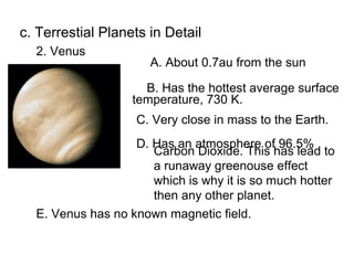 c. Terrestial Planets in Detail
  2. Venus
                      A. About 0.7au from the sun

                     B. Has the hottest average surface
                   temperature, 730 K.
                   C. Very close in mass to the Earth.
                   D. Has an atmosphere of 96.5%
                      Carbon Dioxide. This has lead to
                      a runaway greenouse effect
                      which is why it is so much hotter
                      then any other planet.
  E. Venus has no known magnetic field.
 