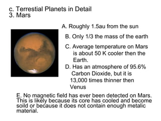 c. Terrestial Planets in Detail
3. Mars
                   A. Roughly 1.5au from the sun
                     B. Only 1/3 the mass of the earth
                      C. Average temperature on Mars
                          is about 50 K cooler then the
                          Earth.
                      D. Has an atmosphere of 95.6%
                         Carbon Dioxide, but it is
                        13,000 times thinner then
                        Venus
  E. No magnetic field has ever been detected on Mars.
  This is likely because its core has cooled and become
  soild or because it does not contain enough metalic
  material.
 