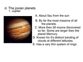 d. The jovian planets
  1. Jupiter
                    A. About 5au from the sun
                     B. By far the most massive of all
                          the planets.
                    C. More then 28 moons discovered
                       so far. Some are larger then the
                       planet Mercury.
                   D. Known for it's distinct banding of
                       clouds at different latitudes.
                   E. Has a very thin system of rings.
 