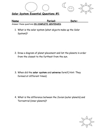 Solar System Essential Questions #1
Name Period: Date:
Answer these questions IN COMPLETE SENTENCES
1. What is the solar system (what objects make up the Solar
System)?
2. Draw a diagram of planet placement and list the planets in order
from the closest to the furthest from the sun.
3. When did the solar system and universe form?( Hint: They
formed at different times)
4. What is the difference between the Jovian (outer planets) and
Terrestrial (inner planets)?
 