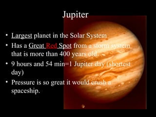 Jupiter
• Largest planet in the Solar System
• Has a Great Red Spot from a storm system
that is more than 400 years old
• 9 hours and 54 min=1 Jupiter day (shortest
day)
• Pressure is so great it would crush a
spaceship.
 