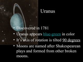 Uranus
• Discovered in 1781
• Uranus appears blue-green in color
• It’s axis of rotation is tilted 90 degrees
• Moons are named after Shakespearean
plays and formed from other broken
moons.
 