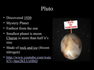 Pluto
• Discovered 1930
• Mystery Planet
• Farthest from the sun
• Smallest planet is moon
Charon is more than half it’s
size
• Made of rock and ice (frozen
nitrogen)
• http://www.youtube.com/watc
h?v=4pu2KLUzHbQ
 